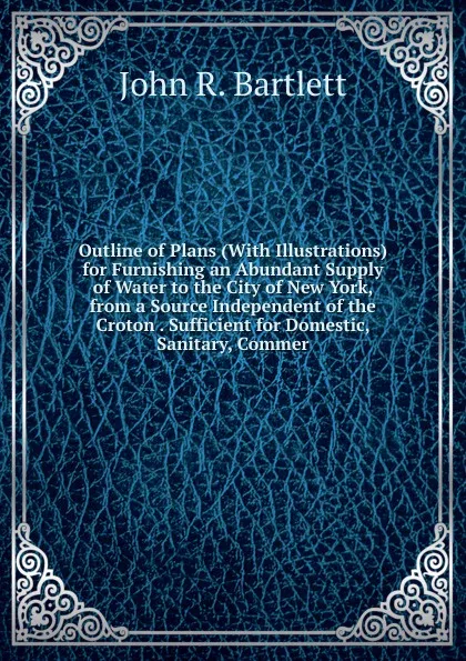 Обложка книги Outline of Plans (With Illustrations) for Furnishing an Abundant Supply of Water to the City of New York, from a Source Independent of the Croton . Sufficient for Domestic, Sanitary, Commer, John R. Bartlett