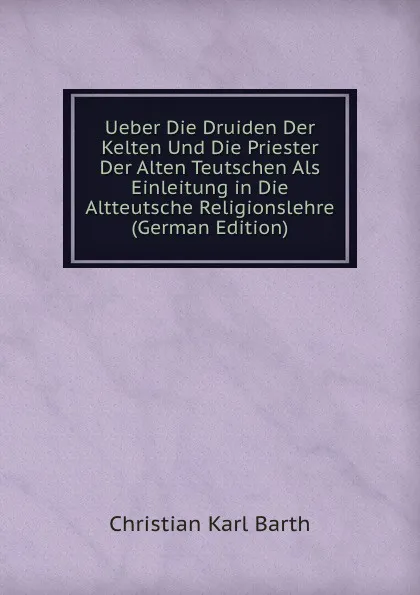 Обложка книги Ueber Die Druiden Der Kelten Und Die Priester Der Alten Teutschen Als Einleitung in Die Altteutsche Religionslehre (German Edition), Christian Karl Barth