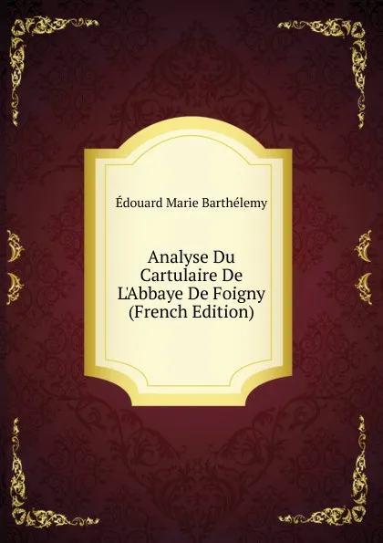 Обложка книги Analyse Du Cartulaire De L.Abbaye De Foigny (French Edition), Édouard Marie Barthélemy