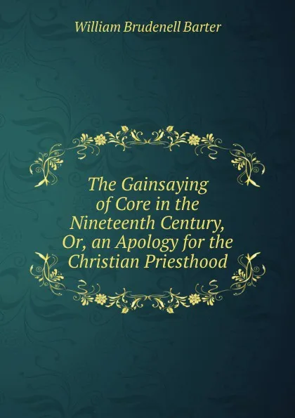 Обложка книги The Gainsaying of Core in the Nineteenth Century, Or, an Apology for the Christian Priesthood, William Brudenell Barter