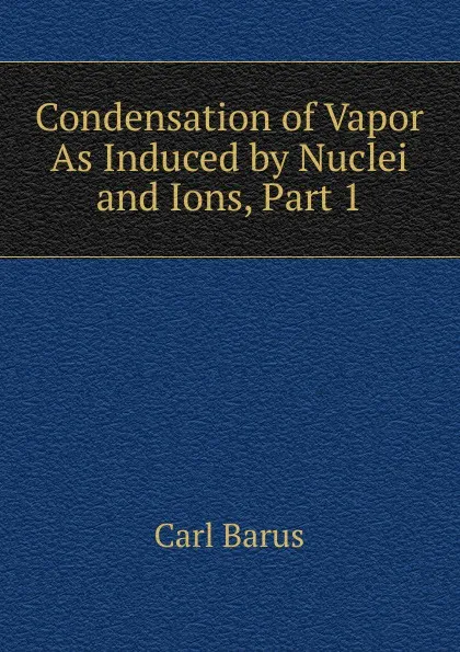 Обложка книги Condensation of Vapor As Induced by Nuclei and Ions, Part 1, Barus Carl