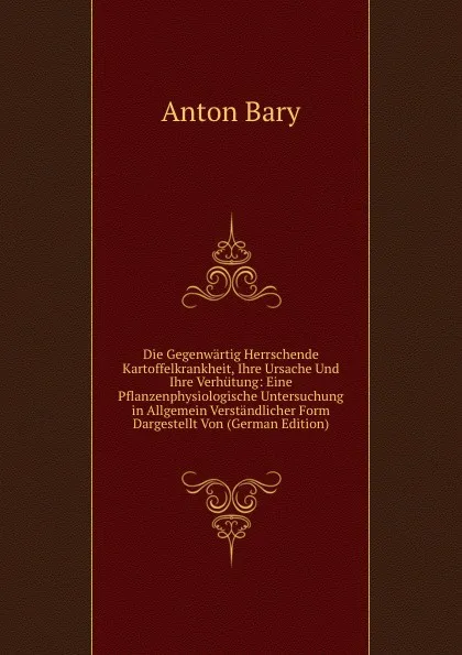 Обложка книги Die Gegenwartig Herrschende Kartoffelkrankheit, Ihre Ursache Und Ihre Verhutung: Eine Pflanzenphysiologische Untersuchung in Allgemein Verstandlicher Form Dargestellt Von (German Edition), Anton Bary