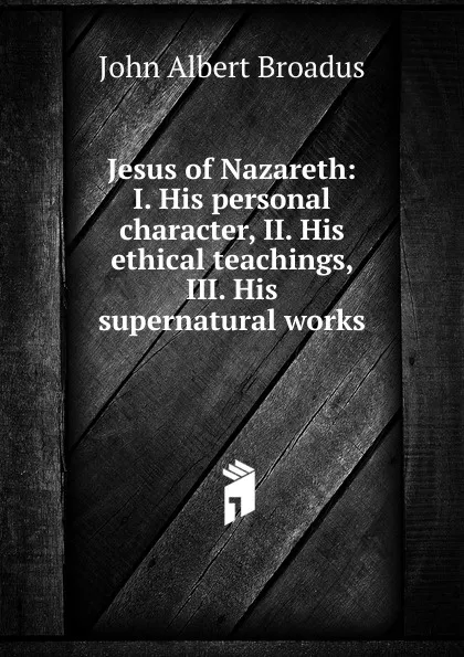 Обложка книги Jesus of Nazareth: I. His personal character, II. His ethical teachings, III. His supernatural works, John Albert Broadus