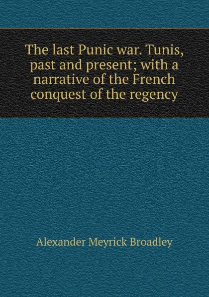 Обложка книги The last Punic war. Tunis, past and present; with a narrative of the French conquest of the regency, Alexander Meyrick Broadley