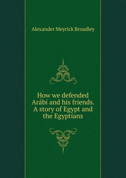 Обложка книги How we defended Arabi and his friends. A story of Egypt and the Egyptians, Alexander Meyrick Broadley