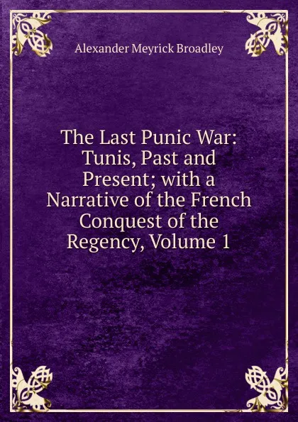 Обложка книги The Last Punic War: Tunis, Past and Present; with a Narrative of the French Conquest of the Regency, Volume 1, Alexander Meyrick Broadley