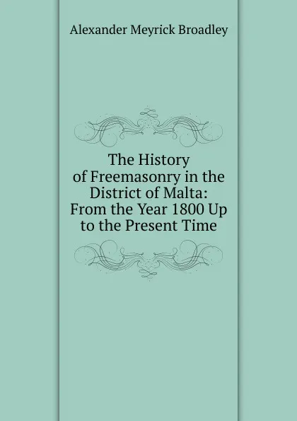 Обложка книги The History of Freemasonry in the District of Malta: From the Year 1800 Up to the Present Time, Alexander Meyrick Broadley