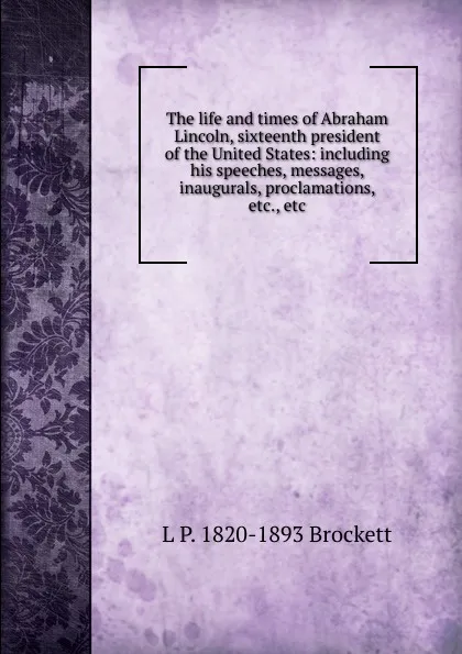 Обложка книги The life and times of Abraham Lincoln, sixteenth president of the United States: including his speeches, messages, inaugurals, proclamations, etc., etc, L. P. Brockett
