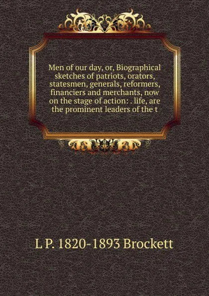 Обложка книги Men of our day, or, Biographical sketches of patriots, orators, statesmen, generals, reformers, financiers and merchants, now on the stage of action: . life, are the prominent leaders of the t, L. P. Brockett