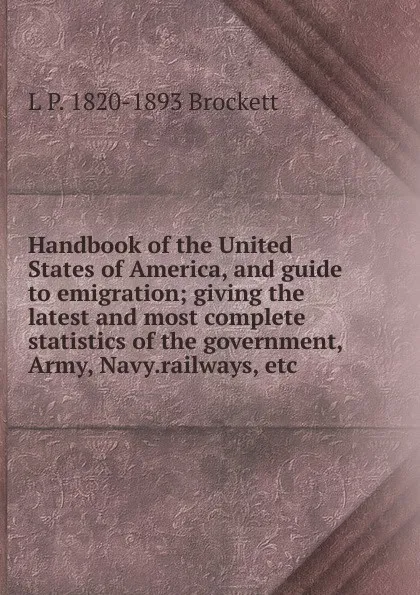 Обложка книги Handbook of the United States of America, and guide to emigration; giving the latest and most complete statistics of the government, Army, Navy.railways, etc, L. P. Brockett
