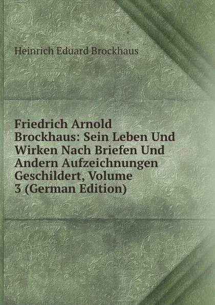 Обложка книги Friedrich Arnold Brockhaus: Sein Leben Und Wirken Nach Briefen Und Andern Aufzeichnungen Geschildert, Volume 3 (German Edition), Heinrich Eduard Brockhaus