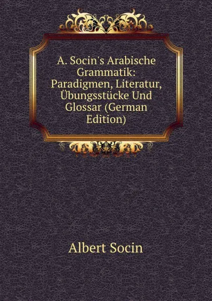 Обложка книги A. Socin.s Arabische Grammatik: Paradigmen, Literatur, Ubungsstucke Und Glossar (German Edition), Albert Socin