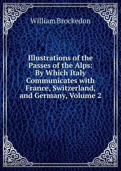 Обложка книги Illustrations of the Passes of the Alps: By Which Italy Communicates with France, Switzerland, and Germany, Volume 2, William Brockedon