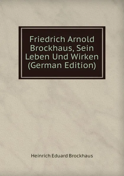 Обложка книги Friedrich Arnold Brockhaus, Sein Leben Und Wirken (German Edition), Heinrich Eduard Brockhaus