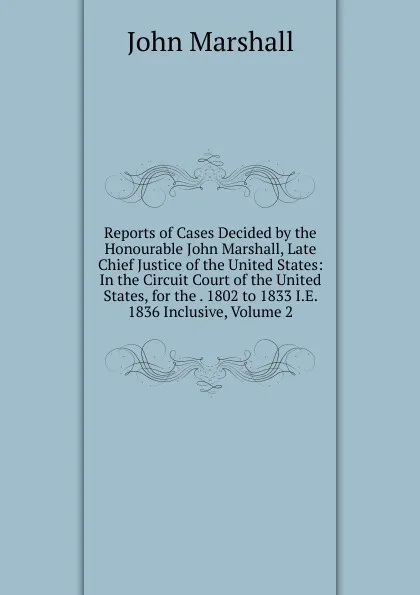 Обложка книги Reports of Cases Decided by the Honourable John Marshall, Late Chief Justice of the United States: In the Circuit Court of the United States, for the . 1802 to 1833 I.E. 1836 Inclusive, Volume 2, John Marshall