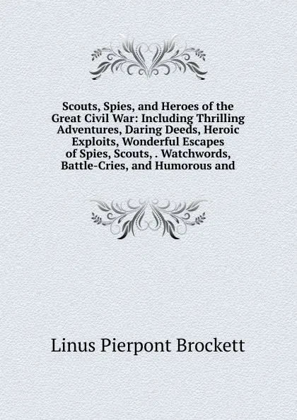 Обложка книги Scouts, Spies, and Heroes of the Great Civil War: Including Thrilling Adventures, Daring Deeds, Heroic Exploits, Wonderful Escapes of Spies, Scouts, . Watchwords, Battle-Cries, and Humorous and, L. P. Brockett
