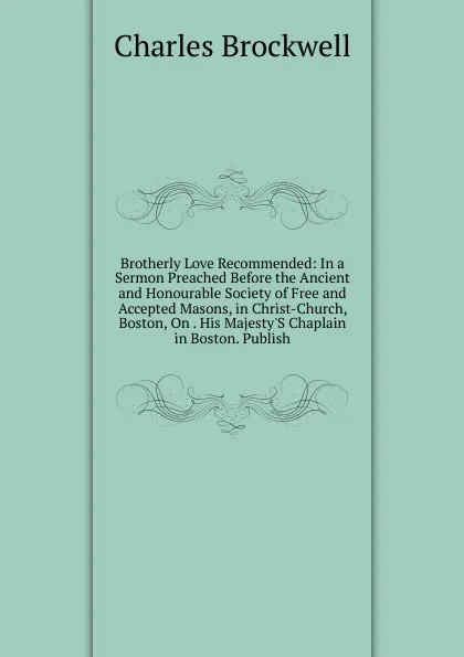 Обложка книги Brotherly Love Recommended: In a Sermon Preached Before the Ancient and Honourable Society of Free and Accepted Masons, in Christ-Church, Boston, On . His Majesty.S Chaplain in Boston. Publish, Charles Brockwell