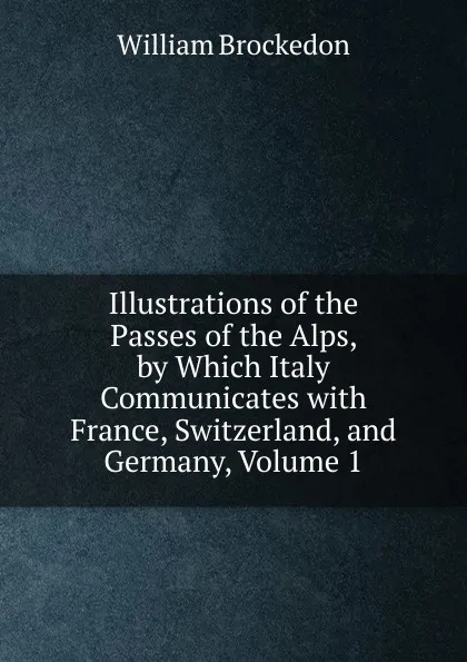 Обложка книги Illustrations of the Passes of the Alps, by Which Italy Communicates with France, Switzerland, and Germany, Volume 1, William Brockedon