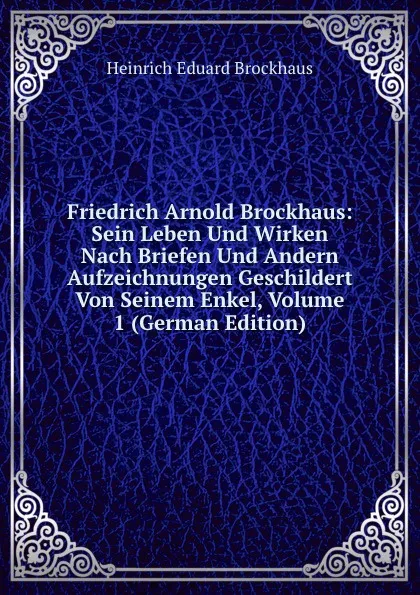 Обложка книги Friedrich Arnold Brockhaus: Sein Leben Und Wirken Nach Briefen Und Andern Aufzeichnungen Geschildert Von Seinem Enkel, Volume 1 (German Edition), Heinrich Eduard Brockhaus