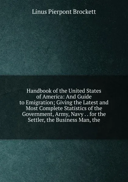Обложка книги Handbook of the United States of America: And Guide to Emigration; Giving the Latest and Most Complete Statistics of the Government, Army, Navy . . for the Settler, the Business Man, the, L. P. Brockett
