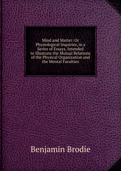 Обложка книги Mind and Matter: Or Physiological Inquiries, in a Series of Essays, Intended to Illustrate the Mutual Relations of the Physical Organization and the Mental Faculties, Benjamin Brodie