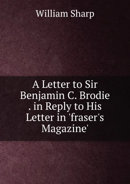 Обложка книги A Letter to Sir Benjamin C. Brodie . in Reply to His Letter in .fraser.s Magazine.., William Sharp