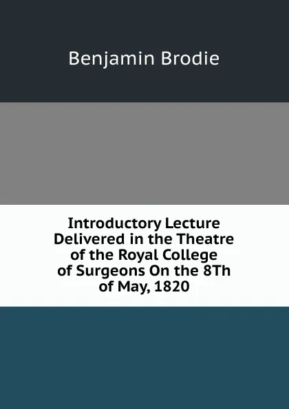 Обложка книги Introductory Lecture Delivered in the Theatre of the Royal College of Surgeons On the 8Th of May, 1820, Benjamin Brodie