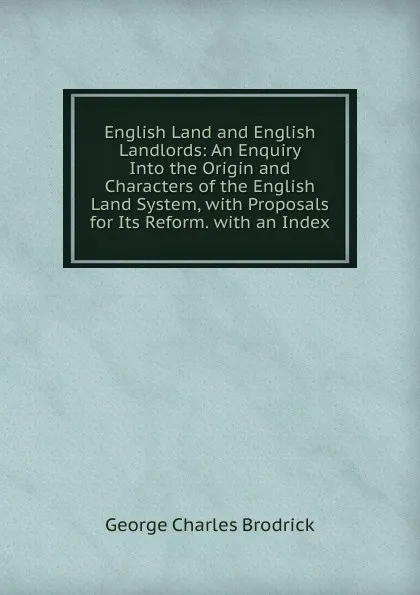 Обложка книги English Land and English Landlords: An Enquiry Into the Origin and Characters of the English Land System, with Proposals for Its Reform. with an Index, George Charles Brodrick