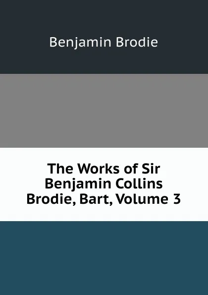 Обложка книги The Works of Sir Benjamin Collins Brodie, Bart, Volume 3, Benjamin Brodie