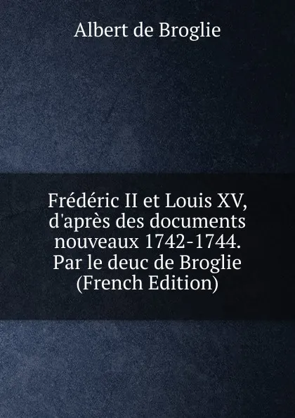 Обложка книги Frederic II et Louis XV, d.apres des documents nouveaux 1742-1744. Par le deuc de Broglie (French Edition), Albert de Broglie