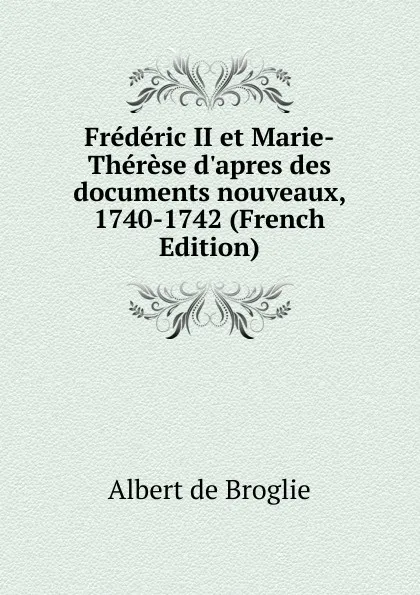 Обложка книги Frederic II et Marie-Therese d.apres des documents nouveaux, 1740-1742 (French Edition), Albert de Broglie