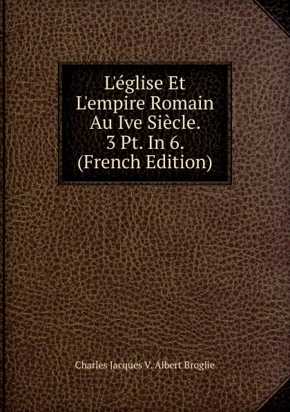 Обложка книги L.eglise Et L.empire Romain Au Ive Siecle. 3 Pt. In 6. (French Edition), Charles Jacques V. Albert Broglie