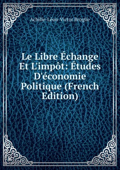 Обложка книги Le Libre Echange Et L.impot: Etudes D.economie Politique (French Edition), Achille-Léon-Victor Broglie