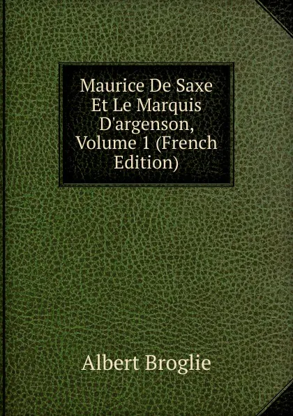 Обложка книги Maurice De Saxe Et Le Marquis D.argenson, Volume 1 (French Edition), Albert Broglie