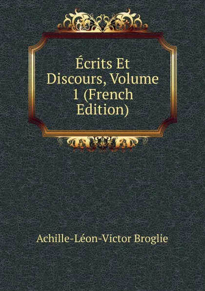 Обложка книги Ecrits Et Discours, Volume 1 (French Edition), Achille-Léon-Victor Broglie