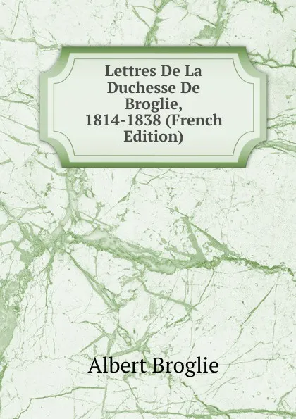 Обложка книги Lettres De La Duchesse De Broglie, 1814-1838 (French Edition), Albert Broglie