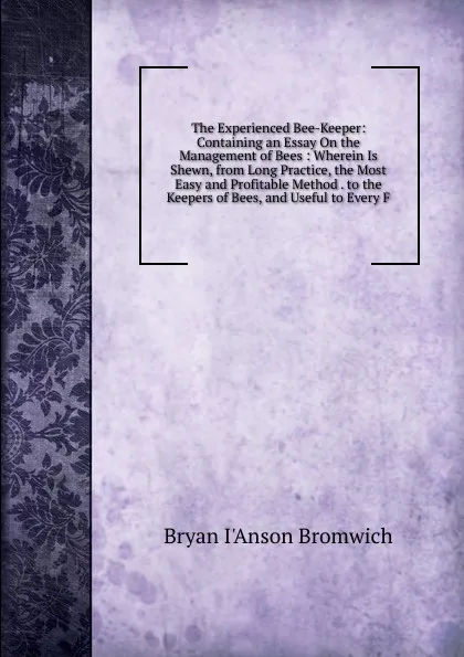 Обложка книги The Experienced Bee-Keeper: Containing an Essay On the Management of Bees : Wherein Is Shewn, from Long Practice, the Most Easy and Profitable Method . to the Keepers of Bees, and Useful to Every F, Bryan I'Anson Bromwich