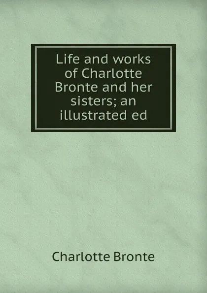 Обложка книги Life and works of Charlotte Bronte and her sisters; an illustrated ed, Charlotte Brontë