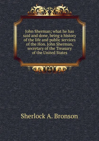 Обложка книги John Sherman; what he has said and done, being a history of the life and public services of the Hon. John Sherman, secretary of the Treasury of the United States, Sherlock A. Bronson