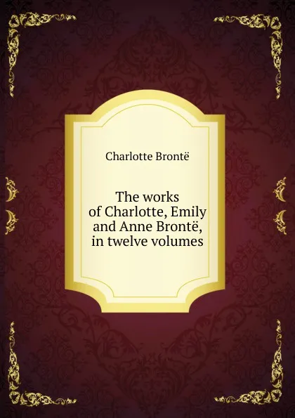 Обложка книги The works of Charlotte, Emily and Anne Bronte, in twelve volumes, Charlotte Brontë