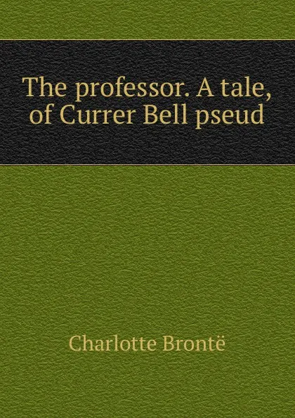 Обложка книги The professor. A tale, of Currer Bell pseud., Charlotte Brontë