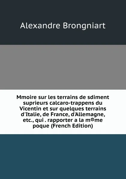 Обложка книги Mmoire sur les terrains de sdiment suprieurs calcaro-trappens du Vicentin et sur quelques terrains d.Italie, de France, d.Allemagne, etc., qui . rapporter a la m.me poque (French Edition), Alexandre Brongniart