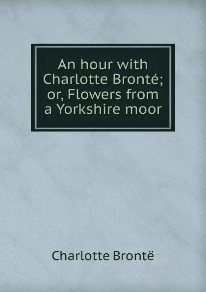 Обложка книги An hour with Charlotte Bronte; or, Flowers from a Yorkshire moor, Charlotte Brontë