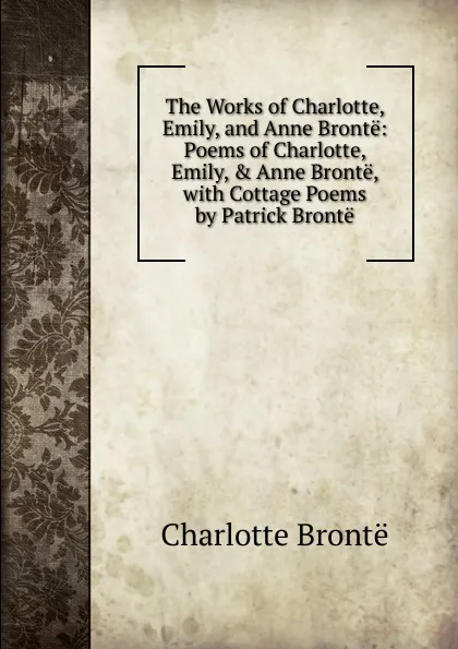 Обложка книги The Works of Charlotte, Emily, and Anne Bronte: Poems of Charlotte, Emily, . Anne Bronte, with Cottage Poems by Patrick Bronte, Charlotte Brontë