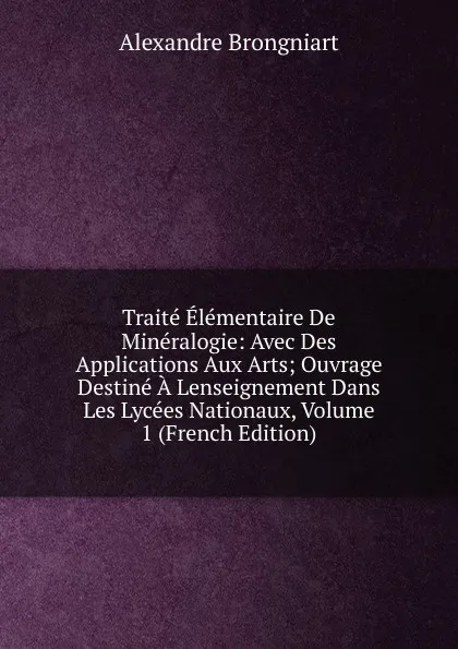 Обложка книги Traite Elementaire De Mineralogie: Avec Des Applications Aux Arts; Ouvrage Destine A Lenseignement Dans Les Lycees Nationaux, Volume 1 (French Edition), Alexandre Brongniart