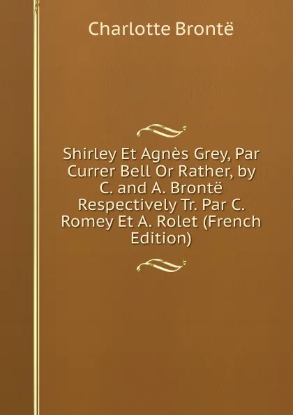 Обложка книги Shirley Et Agnes Grey, Par Currer Bell Or Rather, by C. and A. Bronte Respectively Tr. Par C. Romey Et A. Rolet (French Edition), Charlotte Brontë