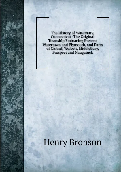 Обложка книги The History of Waterbury, Connecticut: The Original Township Embracing Present Watertown and Plymouth, and Parts of Oxford, Wolcott, Middlebury, Prospect and Naugatuck, Henry Bronson