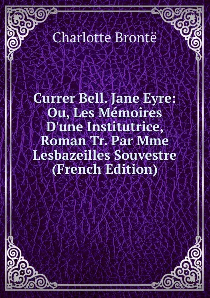 Обложка книги Currer Bell. Jane Eyre: Ou, Les Memoires D.une Institutrice, Roman Tr. Par Mme Lesbazeilles Souvestre (French Edition), Charlotte Brontë