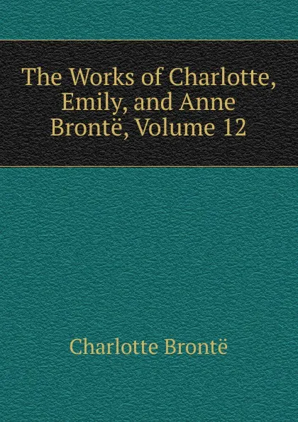 Обложка книги The Works of Charlotte, Emily, and Anne Bronte, Volume 12, Charlotte Brontë