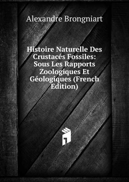 Обложка книги Histoire Naturelle Des Crustaces Fossiles: Sous Les Rapports Zoologiques Et Geologiques (French Edition), Alexandre Brongniart